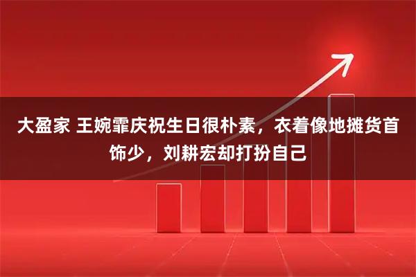 大盈家 王婉霏庆祝生日很朴素，衣着像地摊货首饰少，刘耕宏却打扮自己