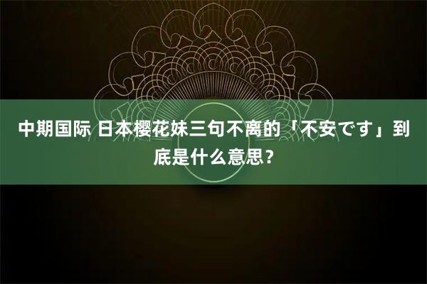 中期国际 日本樱花妹三句不离的「不安です」到底是什么意思？