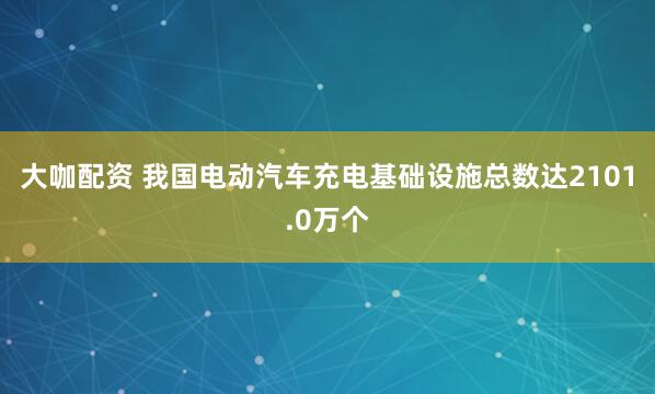 大咖配资 我国电动汽车充电基础设施总数达2101.0万个