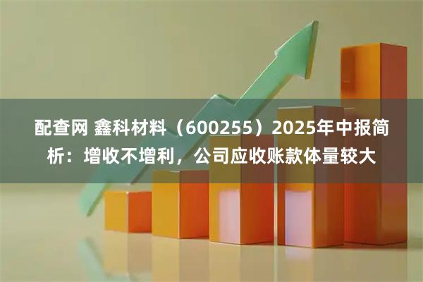 配查网 鑫科材料(600255)2025年中报简析:增收不增利,公司应收账款体量较大