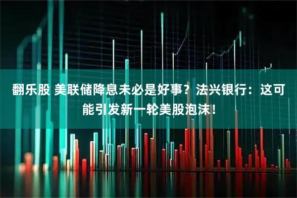 翻乐股 美联储降息未必是好事？法兴银行：这可能引发新一轮美股泡沫！