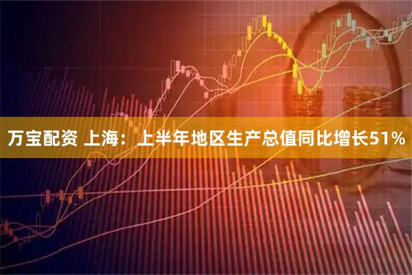 万宝配资 上海：上半年地区生产总值同比增长51%