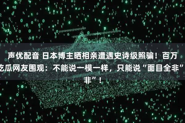 声优配音 日本博主晒相亲遭遇史诗级照骗！百万吃瓜网友围观：不能说一模一样，只能说“面目全非”！
