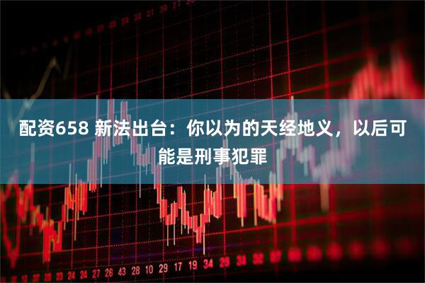 配资658 新法出台：你以为的天经地义，以后可能是刑事犯罪