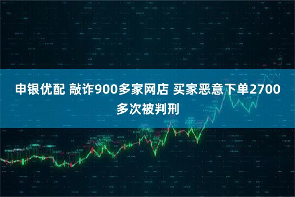 申银优配 敲诈900多家网店 买家恶意下单2700多次被判刑