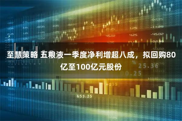 至慧策略 五粮液一季度净利增超八成，拟回购80亿至100亿元股份