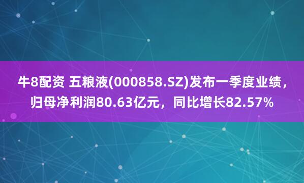 牛8配资 五粮液(000858.SZ)发布一季度业绩，归母净利润80.63亿元，同比增长82.57%