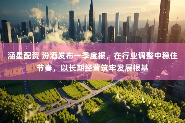涵星配资 汾酒发布一季度报，在行业调整中稳住节奏，以长期经营筑牢发展根基
