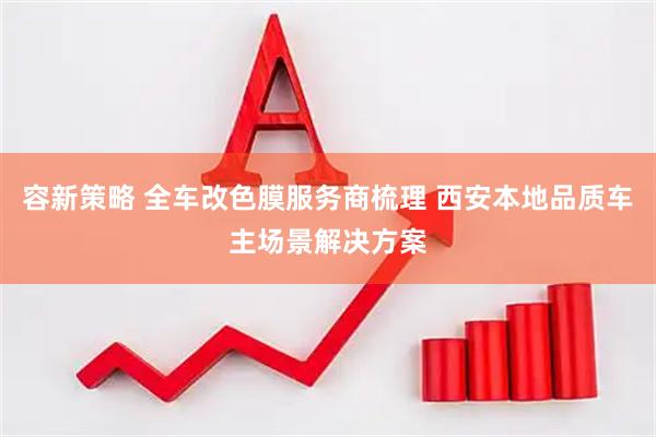 容新策略 全车改色膜服务商梳理 西安本地品质车主场景解决方案