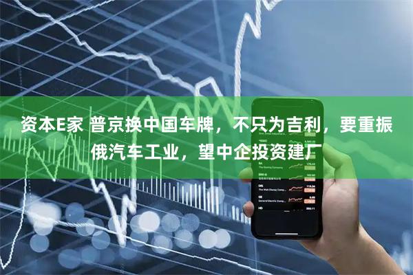 资本E家 普京换中国车牌，不只为吉利，要重振俄汽车工业，望中企投资建厂