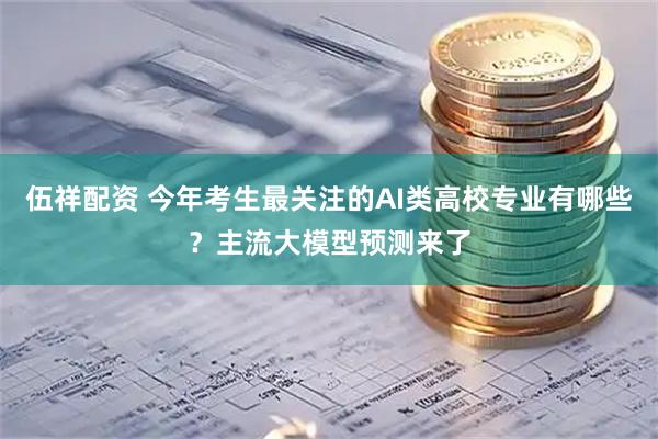 伍祥配资 今年考生最关注的AI类高校专业有哪些？主流大模型预测来了