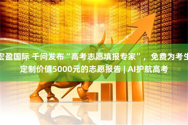 宏盈国际 千问发布“高考志愿填报专家”，免费为考生定制价值5000元的志愿报告 | AI护航高考