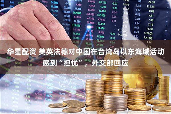 华星配资 美英法德对中国在台湾岛以东海域活动感到“担忧”，外交部回应
