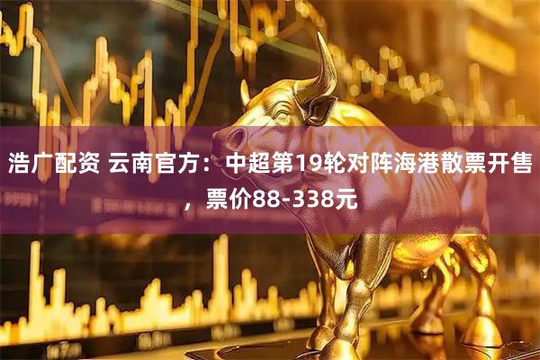 浩广配资 云南官方：中超第19轮对阵海港散票开售，票价88-338元