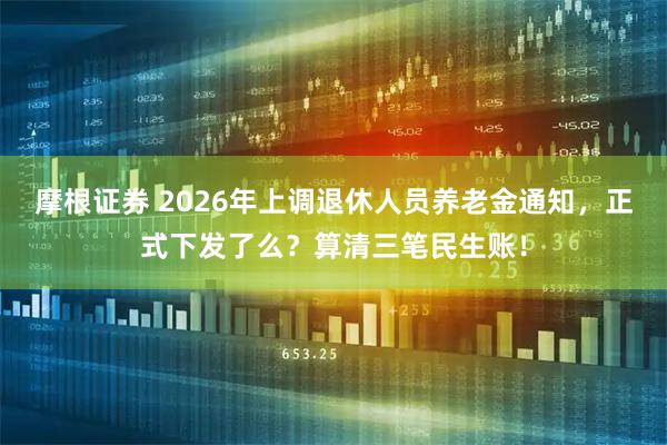 摩根证券 2026年上调退休人员养老金通知，正式下发了么？算清三笔民生账！