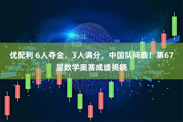 优配利 6人夺金，3人满分，中国队问鼎！第67届数学奥赛成绩揭晓
