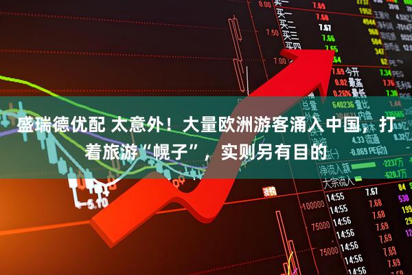 盛瑞德优配 太意外！大量欧洲游客涌入中国，打着旅游“幌子”，实则另有目的