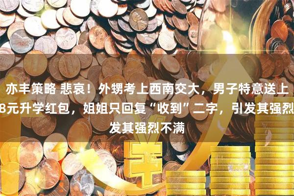 亦丰策略 悲哀！外甥考上西南交大，男子特意送上1688元升学红包，姐姐只回复“收到”二字，引发其强烈不满