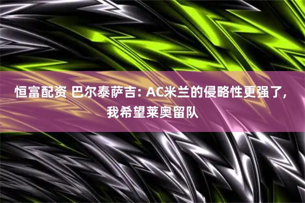 恒富配资 巴尔泰萨吉: AC米兰的侵略性更强了, 我希望莱奥留队