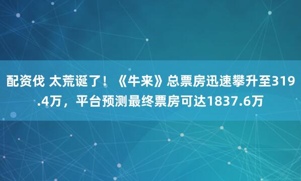配资伐 太荒诞了！《牛来》总票房迅速攀升至319.4万，平台预测最终票房可达1837.6万