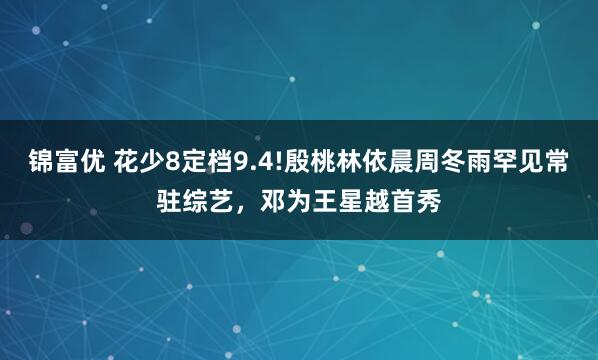 锦富优 花少8定档9.4!殷桃林依晨周冬雨罕见常驻综艺，邓为王星越首秀